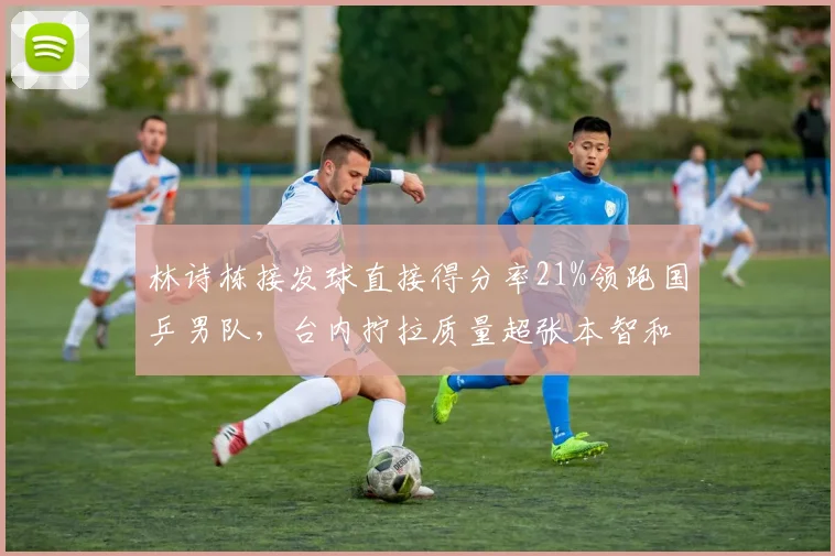 林诗栋接发球直接得分率21%领跑国乒男队，台内拧拉质量超张本智和6个百分点