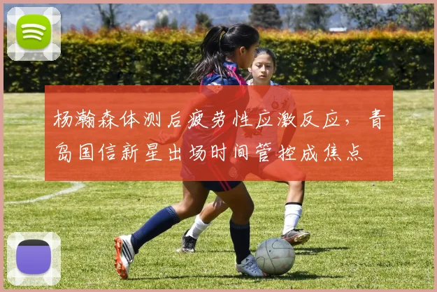 杨瀚森体测后疲劳性应激反应，青岛国信新星出场时间管控成焦点