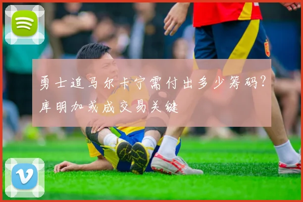 勇士追马尔卡宁需付出多少筹码？库明加或成交易关键