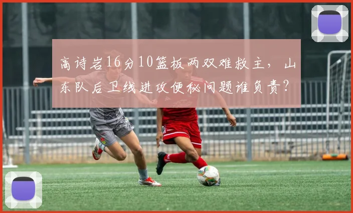 高诗岩16分10篮板两双难救主，山东队后卫线进攻便秘问题谁负责？
