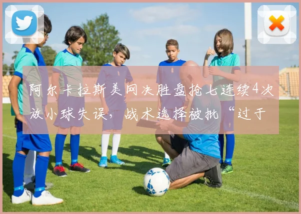 阿尔卡拉斯美网决胜盘抢七连续4次放小球失误，战术选择被批“过于花哨”