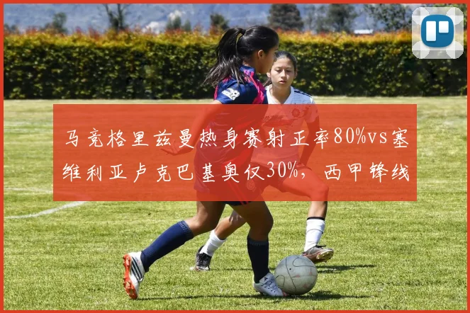 马竞格里兹曼热身赛射正率80%vs塞维利亚卢克巴基奥仅30%,西甲锋线效率参差