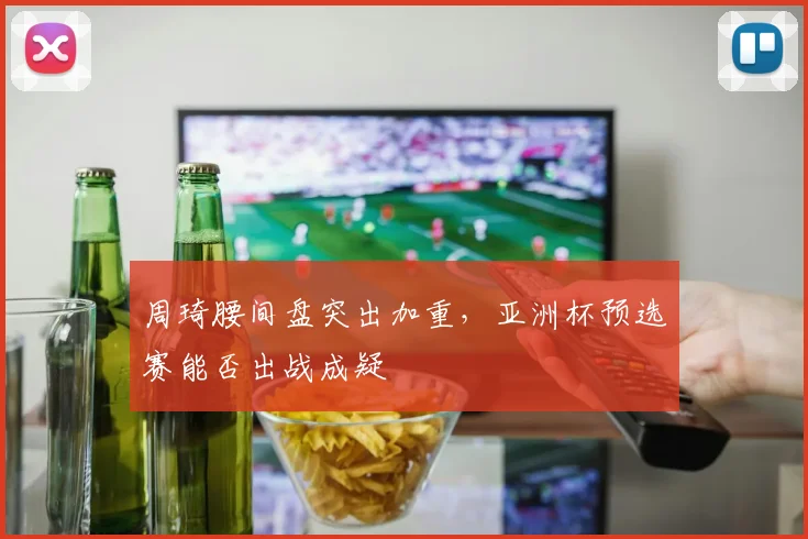 周琦腰间盘突出加重，亚洲杯预选赛能否出战成疑