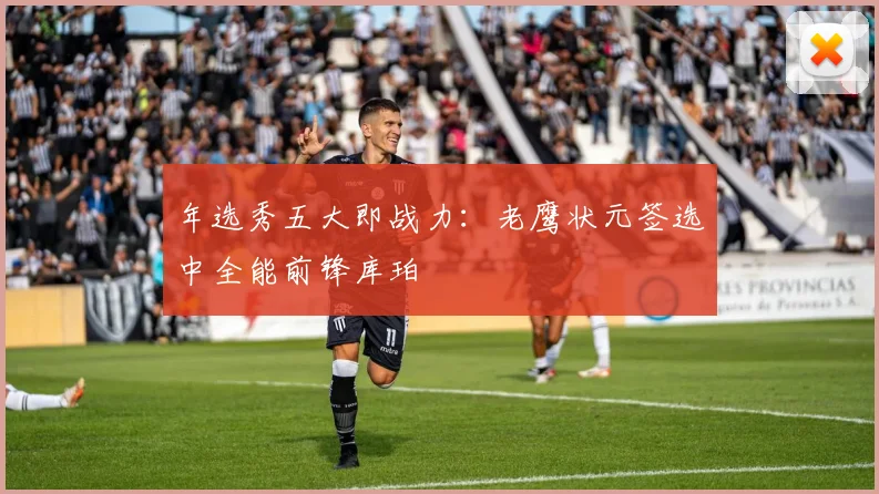 年选秀五大即战力：老鹰状元签选中全能前锋库珀